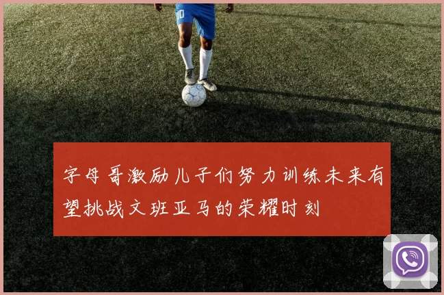 字母哥激励儿子们努力训练未来有望挑战文班亚马的荣耀时刻