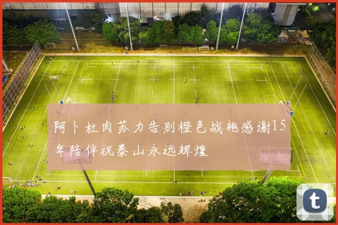 阿卜杜肉苏力告别橙色战袍感谢15年陪伴祝泰山永远辉煌