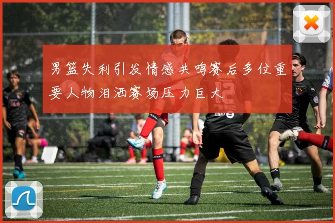 男篮失利引发情感共鸣赛后多位重要人物泪洒赛场压力巨大