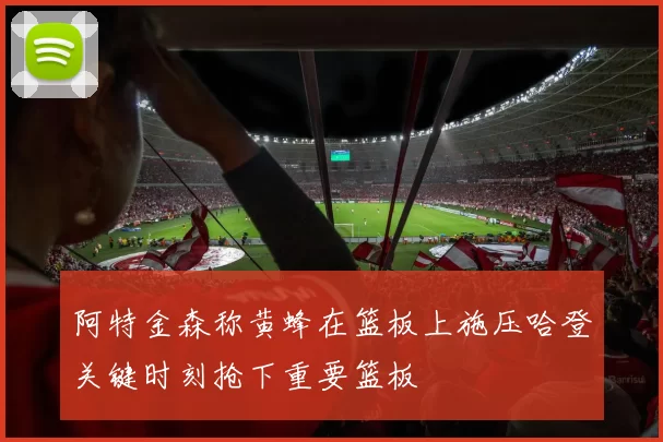阿特金森称黄蜂在篮板上施压哈登关键时刻抢下重要篮板