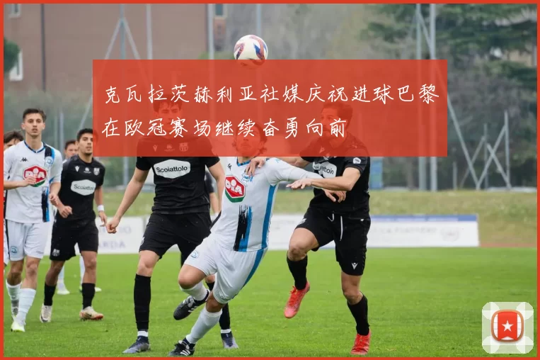 克瓦拉茨赫利亚社媒庆祝进球巴黎在欧冠赛场继续奋勇向前