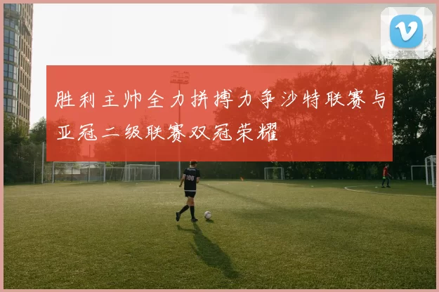 胜利主帅全力拼搏力争沙特联赛与亚冠二级联赛双冠荣耀