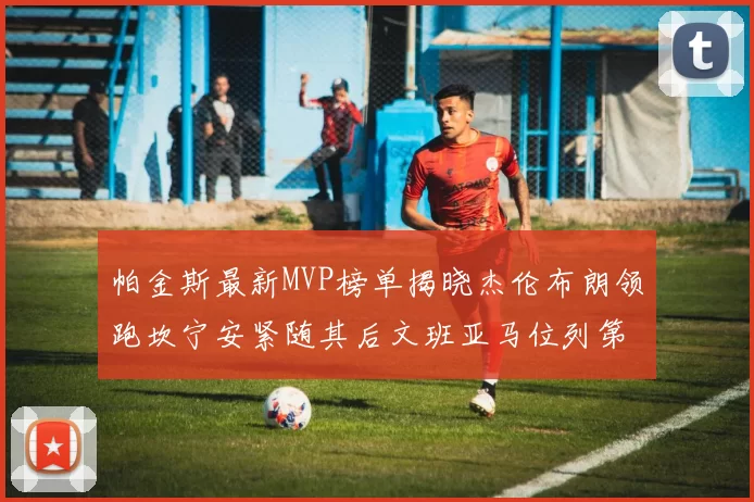 帕金斯最新MVP榜单揭晓杰伦布朗领跑坎宁安紧随其后文班亚马位列第三
