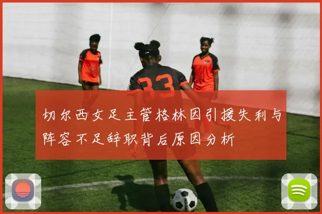 切尔西女足主管格林因引援失利与阵容不足辞职背后原因分析