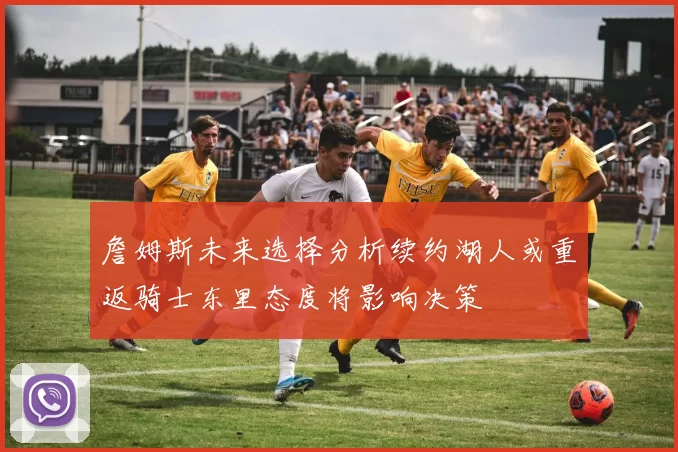 詹姆斯未来选择分析续约湖人或重返骑士东里态度将影响决策