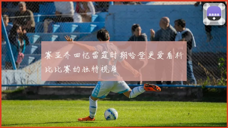 赛亚乔回忆雷霆时期哈登更爱看科比比赛的独特视角