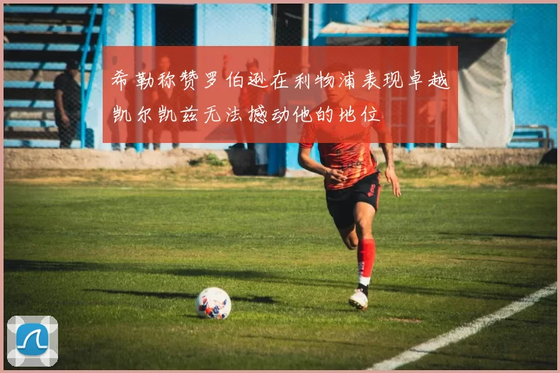 希勒称赞罗伯逊在利物浦表现卓越凯尔凯兹无法撼动他的地位