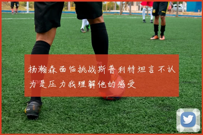 杨瀚森面临挑战斯普利特坦言不认为是压力我理解他的感受