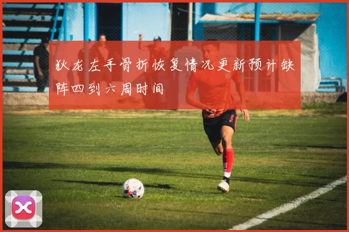 狄龙左手骨折恢复情况更新预计缺阵四到六周时间